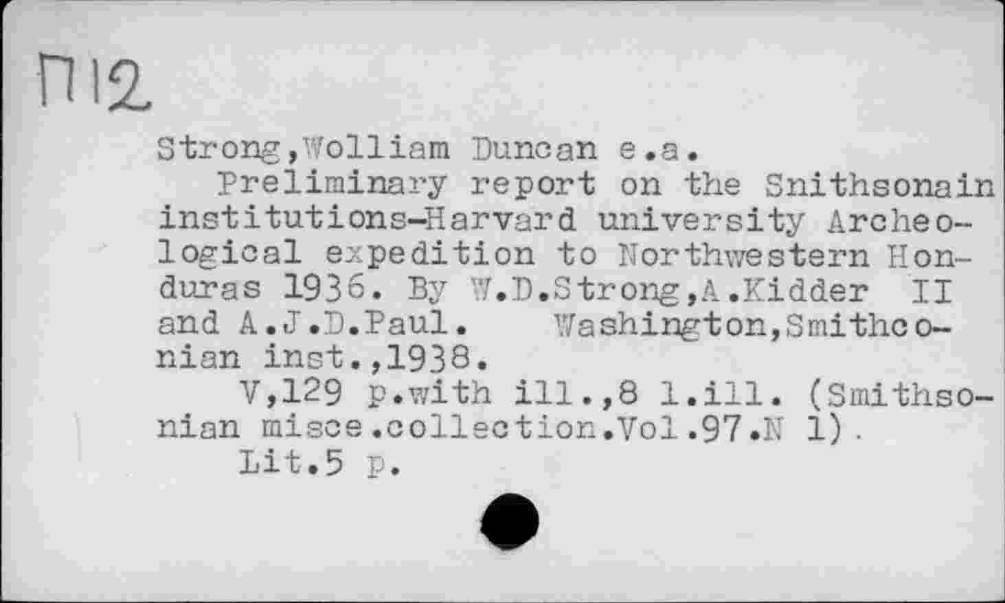 ﻿ПІ2
Strong,Wolliam Duncan e.a.
Preliminary report on the Snithsonain institutions-Harvard university Archeological expedition to Northwestern Honduras 1936. By '7.D.Strong,A .Kidder II and A.J.D.Paul. Washington,Smithco-nian inst.,1938.
V,129 p.with ill.,8 l.ill. (Smithsonian misce.collection.Vol.97.N 1).
Lit.5 p.